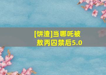 [饼渣]当哪吒被敖丙囚禁后5.0